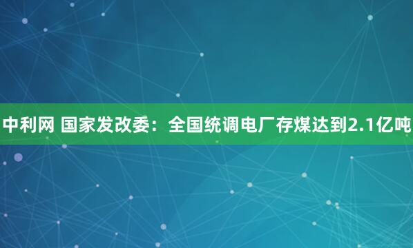 中利网 国家发改委：全国统调电厂存煤达到2.1亿吨