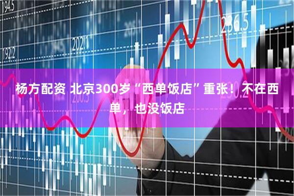 杨方配资 北京300岁“西单饭店”重张！不在西单，也没饭店