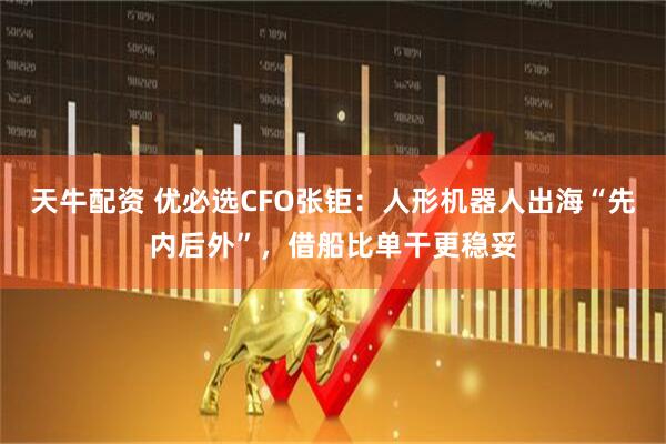 天牛配资 优必选CFO张钜：人形机器人出海“先内后外”，借船比单干更稳妥