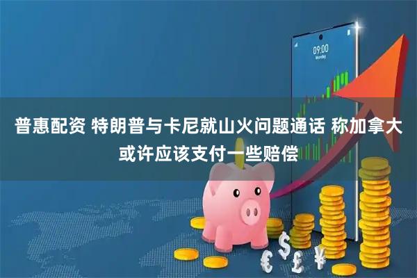 普惠配资 特朗普与卡尼就山火问题通话 称加拿大或许应该支付一些赔偿