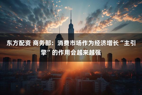 东方配资 商务部：消费市场作为经济增长“主引擎”的作用会越来越强
