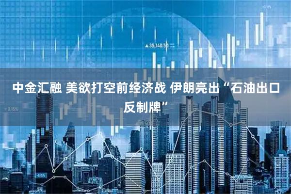 中金汇融 美欲打空前经济战 伊朗亮出“石油出口反制牌”