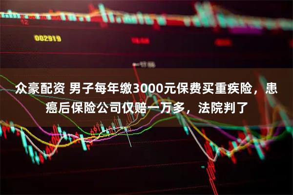 众豪配资 男子每年缴3000元保费买重疾险，患癌后保险公司仅赔一万多，法院判了