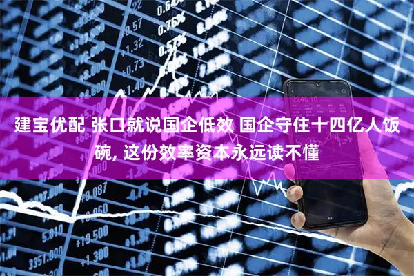建宝优配 张口就说国企低效 国企守住十四亿人饭碗, 这份效率资本永远读不懂